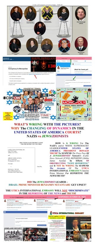 17 USC § 107 Limitations on Exclusive Rights – FAIR USE
WHAT’S WRONG WITH THE PICTURES?
WHY The CHANGING OF DYNAMICS IN THE
UNITED STATES OF AMERICA COURTS?
NAZIS vs JEWS/ZIONISTS
HOW Is It WRONG For The
NAZI’s and/or WHITE SUPREMACIST
LEADER/UNITED STATES OF
AMERICA PRESIDENT DONALD
TRUMP To SUSPEND The Press Pass Of
A JEWISH/ZIONIST Network’s (Cable
News Network [CNN]) REPORTER (Abilio
James Acosta) In Efforts Of
OBSTRUCTING “NEWS REPORTING”
and It NOT Be WRONG To SUSPEND
The Accounts Of The UTICA
INTERNATIONAL EMBASSY’S Interim
Prime Minister For REPORTING THE
NEWS/TRUTH?
DID The JEWS/ZIONIST LEADER –
ISRAEL PRIME MINISTER BENJAMIN NETANYAHU GET UPSET?
THE UTICA INTERNATIONAL EMBASSY WILL NOT “DISCRIMINATE”
IN THE REPORTING OF THE NEWS and TRUTH!
 