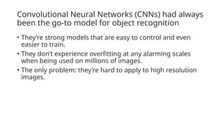 Convolutional Neural Networks (CNNs) had always
been the go-to model for object recognition
• They’re strong models that are easy to control and even
easier to train.
• They don’t experience overfitting at any alarming scales
when being used on millions of images.
• The only problem: they’re hard to apply to high resolution
images.
 