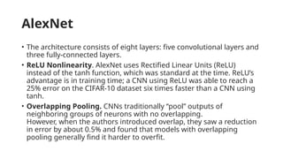 AlexNet
• The architecture consists of eight layers: five convolutional layers and
three fully-connected layers.
• ReLU Nonlinearity. AlexNet uses Rectified Linear Units (ReLU)
instead of the tanh function, which was standard at the time. ReLU’s
advantage is in training time; a CNN using ReLU was able to reach a
25% error on the CIFAR-10 dataset six times faster than a CNN using
tanh.
• Overlapping Pooling. CNNs traditionally “pool” outputs of
neighboring groups of neurons with no overlapping.
However, when the authors introduced overlap, they saw a reduction
in error by about 0.5% and found that models with overlapping
pooling generally find it harder to overfit.
 