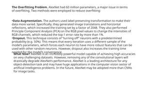 The Overfitting Problem. AlexNet had 60 million parameters, a major issue in terms
of overfitting. Two methods were employed to reduce overfitting:
•Data Augmentation. The authors used label-preserving transformation to make their
data more varied. Specifically, they generated image translations and horizontal
reflections, which increased the training set by a factor of 2048. They also performed
Principle Component Analysis (PCA) on the RGB pixel values to change the intensities of
RGB channels, which reduced the top-1 error rate by more than 1%.
•Dropout. This technique consists of “turning off” neurons with a predetermined
probability (e.g. 50%). This means that every iteration uses a different sample of the
model’s parameters, which forces each neuron to have more robust features that can be
used with other random neurons. However, dropout also increases the training time
needed for the model’s convergence.
What Now? AlexNet is an incredibly powerful model capable of achieving high accuracies
on very challenging datasets. However, removing any of the convolutional layers will
drastically degrade AlexNet’s performance. AlexNet is a leading architecture for any
object-detection task and may have huge applications in the computer vision sector of
artificial intelligence problems. In the future, AlexNet may be adopted more than CNNs
for image tasks.
 
