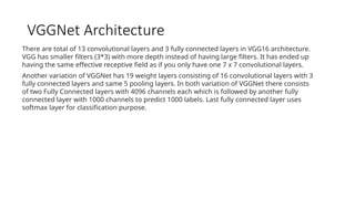 VGGNet Architecture
There are total of 13 convolutional layers and 3 fully connected layers in VGG16 architecture.
VGG has smaller filters (3*3) with more depth instead of having large filters. It has ended up
having the same effective receptive field as if you only have one 7 x 7 convolutional layers.
Another variation of VGGNet has 19 weight layers consisting of 16 convolutional layers with 3
fully connected layers and same 5 pooling layers. In both variation of VGGNet there consists
of two Fully Connected layers with 4096 channels each which is followed by another fully
connected layer with 1000 channels to predict 1000 labels. Last fully connected layer uses
softmax layer for classification purpose.
 