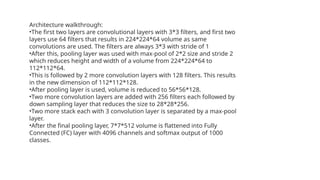 Architecture walkthrough:
•The first two layers are convolutional layers with 3*3 filters, and first two
layers use 64 filters that results in 224*224*64 volume as same
convolutions are used. The filters are always 3*3 with stride of 1
•After this, pooling layer was used with max-pool of 2*2 size and stride 2
which reduces height and width of a volume from 224*224*64 to
112*112*64.
•This is followed by 2 more convolution layers with 128 filters. This results
in the new dimension of 112*112*128.
•After pooling layer is used, volume is reduced to 56*56*128.
•Two more convolution layers are added with 256 filters each followed by
down sampling layer that reduces the size to 28*28*256.
•Two more stack each with 3 convolution layer is separated by a max-pool
layer.
•After the final pooling layer, 7*7*512 volume is flattened into Fully
Connected (FC) layer with 4096 channels and softmax output of 1000
classes.
 