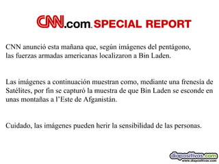 CNN anunció esta mañana que, según imágenes del pentágono,
las fuerzas armadas americanas localizaron a Bin Laden.
Las imágenes a continuación muestran como, mediante una frenesía de
Satélites, por fin se capturó la muestra de que Bin Laden se esconde en
unas montañas a l’Este de Afganistán.
Cuidado, las imágenes pueden herir la sensibilidad de las personas.

 