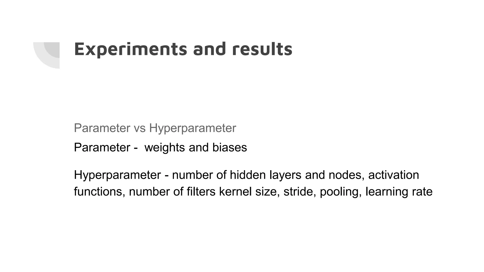 Experiments and results
Parameter vs Hyperparameter
Parameter - weights and biases
Hyperparameter - number of hidden layers and nodes, activation
functions, number of filters kernel size, stride, pooling, learning rate
 