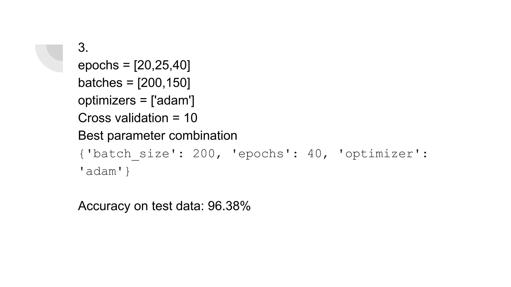3.
epochs = [20,25,40]
batches = [200,150]
optimizers = ['adam']
Cross validation = 10
Best parameter combination
{'batch_size': 200, 'epochs': 40, 'optimizer':
'adam'}
Accuracy on test data: 96.38%
 