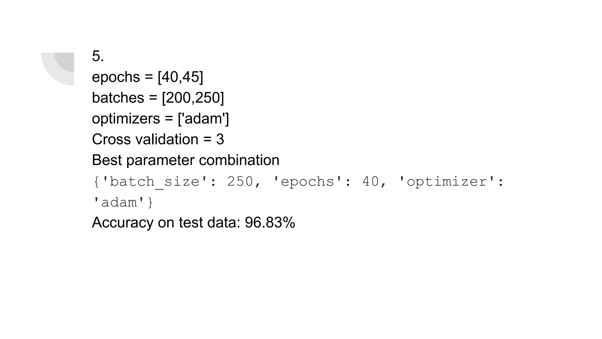 5.
epochs = [40,45]
batches = [200,250]
optimizers = ['adam']
Cross validation = 3
Best parameter combination
{'batch_size': 250, 'epochs': 40, 'optimizer':
'adam'}
Accuracy on test data: 96.83%
 
