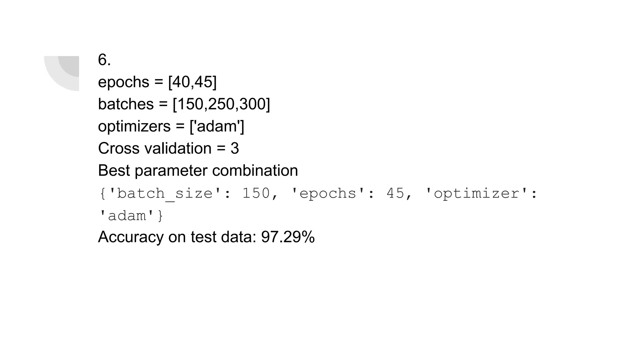 6.
epochs = [40,45]
batches = [150,250,300]
optimizers = ['adam']
Cross validation = 3
Best parameter combination
{'batch_size': 150, 'epochs': 45, 'optimizer':
'adam'}
Accuracy on test data: 97.29%
 