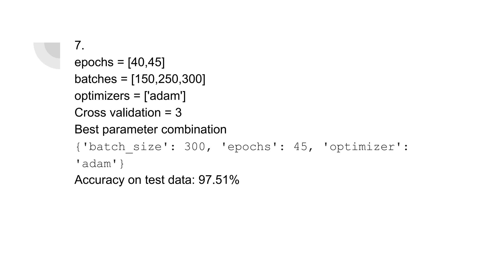 7.
epochs = [40,45]
batches = [150,250,300]
optimizers = ['adam']
Cross validation = 3
Best parameter combination
{'batch_size': 300, 'epochs': 45, 'optimizer':
'adam'}
Accuracy on test data: 97.51%
 