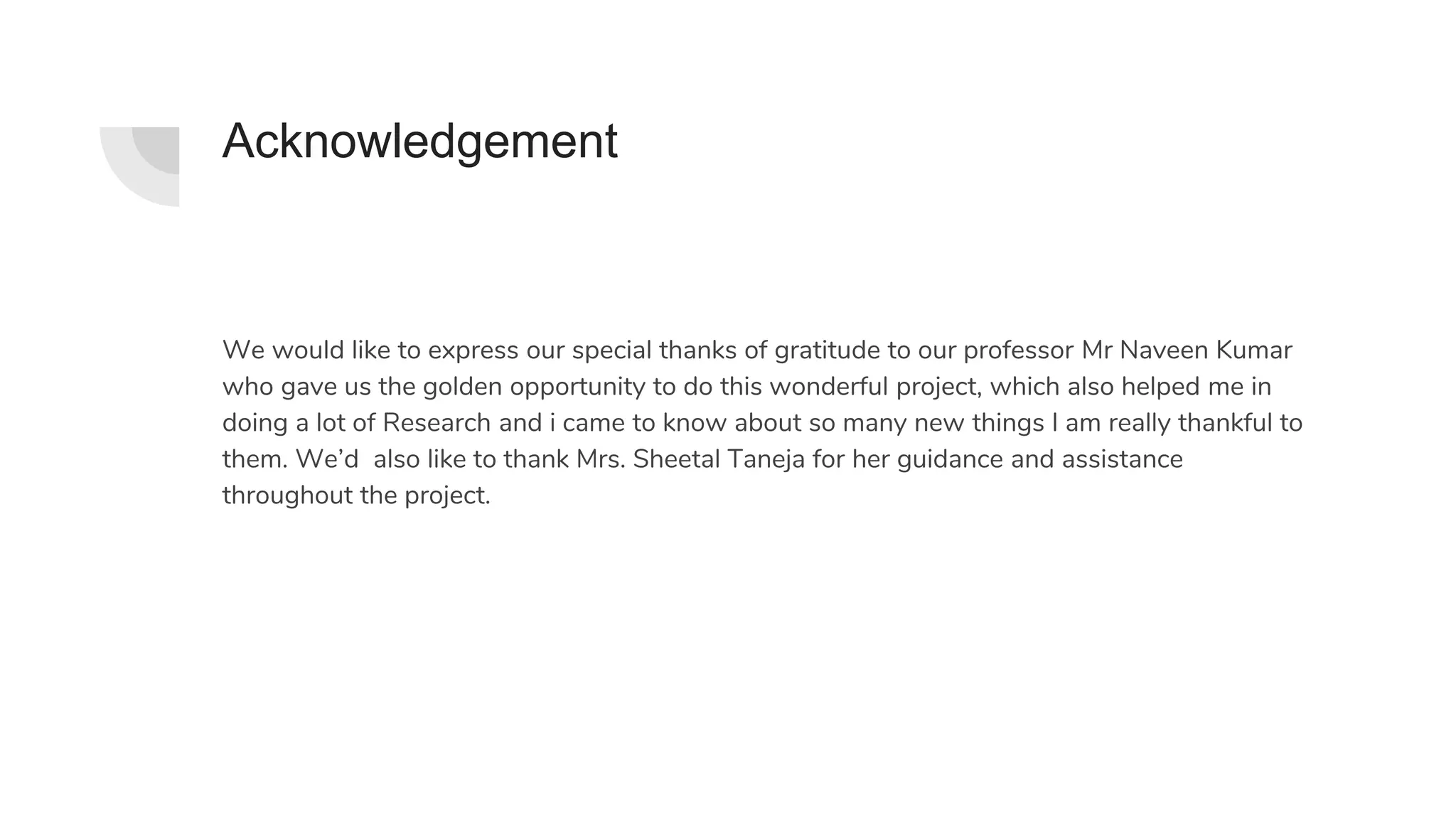 Acknowledgement
We would like to express our special thanks of gratitude to our professor Mr Naveen Kumar
who gave us the golden opportunity to do this wonderful project, which also helped me in
doing a lot of Research and i came to know about so many new things I am really thankful to
them. We’d also like to thank Mrs. Sheetal Taneja for her guidance and assistance
throughout the project.
 