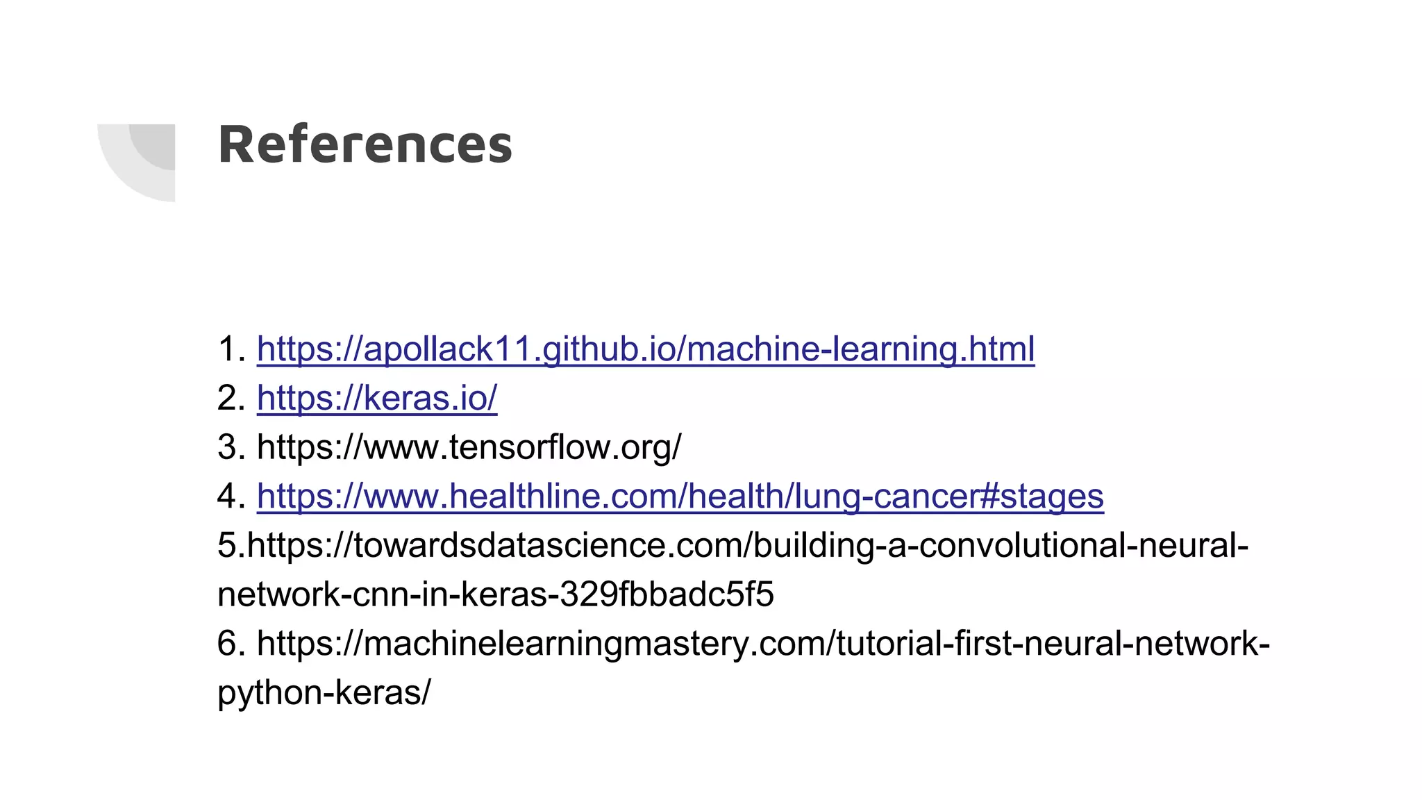 References
1. https://apollack11.github.io/machine-learning.html
2. https://keras.io/
3. https://www.tensorflow.org/
4. https://www.healthline.com/health/lung-cancer#stages
5.https://towardsdatascience.com/building-a-convolutional-neural-
network-cnn-in-keras-329fbbadc5f5
6. https://machinelearningmastery.com/tutorial-first-neural-network-
python-keras/
 
