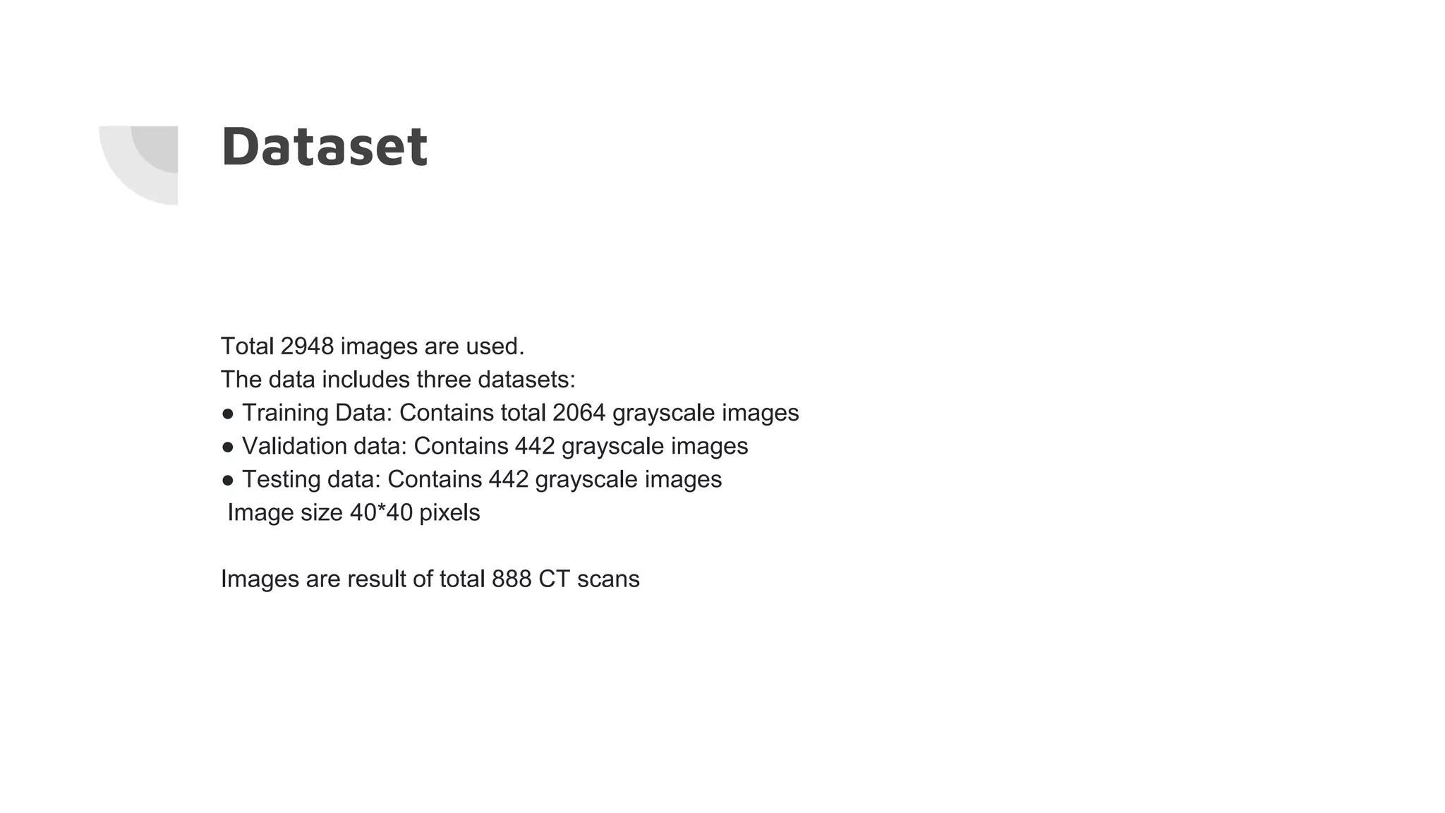 Dataset
Total 2948 images are used.
The data includes three datasets:
● Training Data: Contains total 2064 grayscale images
● Validation data: Contains 442 grayscale images
● Testing data: Contains 442 grayscale images
Image size 40*40 pixels
Images are result of total 888 CT scans
 