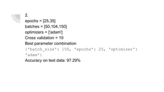 2.
epochs = [25,35]
batches = [50,104,150]
optimizers = ['adam']
Cross validation = 10
Best parameter combination
{'batch_size': 150, 'epochs': 25, 'optimizer':
'adam'}
Accuracy on test data: 97.29%
 