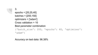3.
epochs = [20,25,40]
batches = [200,150]
optimizers = ['adam']
Cross validation = 10
Best parameter combination
{'batch_size': 200, 'epochs': 40, 'optimizer':
'adam'}
Accuracy on test data: 96.38%
 