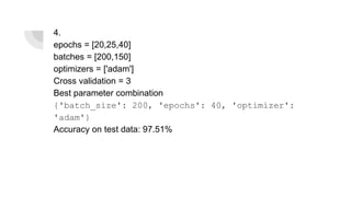 4.
epochs = [20,25,40]
batches = [200,150]
optimizers = ['adam']
Cross validation = 3
Best parameter combination
{'batch_size': 200, 'epochs': 40, 'optimizer':
'adam'}
Accuracy on test data: 97.51%
 