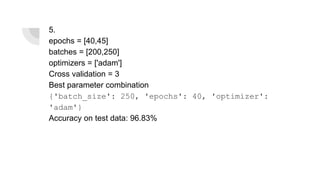 5.
epochs = [40,45]
batches = [200,250]
optimizers = ['adam']
Cross validation = 3
Best parameter combination
{'batch_size': 250, 'epochs': 40, 'optimizer':
'adam'}
Accuracy on test data: 96.83%
 