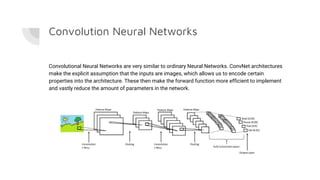 Convolution Neural Networks
Convolutional Neural Networks are very similar to ordinary Neural Networks. ConvNet architectures
make the explicit assumption that the inputs are images, which allows us to encode certain
properties into the architecture. These then make the forward function more efficient to implement
and vastly reduce the amount of parameters in the network.
 