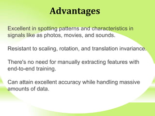 Advantages
Excellent in spotting patterns and characteristics in
signals like as photos, movies, and sounds.
Resistant to scaling, rotation, and translation invariance.
There's no need for manually extracting features with
end-to-end training.
Can attain excellent accuracy while handling massive
amounts of data.
 