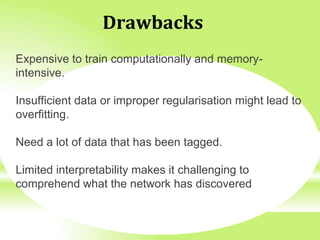 Drawbacks
Expensive to train computationally and memory-
intensive.
Insufficient data or improper regularisation might lead to
overfitting.
Need a lot of data that has been tagged.
Limited interpretability makes it challenging to
comprehend what the network has discovered
 