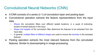Convolutional Neural Networks (CNN)
● A CNN consists of a series (≥ 1) of convolution layer and pooling layer.
● Convolutional operation extracts the feature representations from the input
data.
○ Shares the convolution filters over different spatial locations, in a quest of extracting
location-invariant features in the input.
○ Shape and weights of the convolution filter determine the features to be extracted from the
input data.
○ In general, multiple filters of different shapes are used to ensure the diversity in the extracted
features.
● Pooling operation extracts the most relevant features from the convoluted
features. Similar to downsampling in image-processing.
16
 