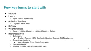 Few key terms to start with
● Neurons
● Layers
○ Input, Output and Hidden
● Activation functions
○ Sigmoid, Tanh, Relu
● Softmax
● Weight matrices
○ Input → Hidden, Hidden → Hidden, Hidden → Output
● Backpropagation
○ Optimizers
■ Gradient Descent (GD), Stochastic Gradient Descent (SGD), Adam etc.
○ Error (Loss) functions
■ Mean-Squared Error, Cross-Entropy etc.
○ Gradient of error
○ Passes: Forward pass and Backward pass
3
 
