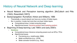History of Neural Network and Deep learning
● Neural Network and Perceptron learning algorithm: [McCulloch and Pitts
(1943), Rosenblatt (1957)]
● Backpropagation: Rumelhart, Hinton and Williams, 1986
○ Theoretically, a neural network can have any number of hidden layers.
○ But, in practice, it rarely had more than one layer hidden layers.
■ Computational issue: Limited computing power
■ Algorithmical issues: Vanishing gradient and Exploding gradient.
● Beginning of Deep learning: Late 1990’s and early 2000’s
○ Solutions:
■ Computational issue: Advance computing powers such as GPUs, TPUs
■ Algorithmical issues
● Pre-training (e.g., AutoEncoder, RBM)
● Better architectures (e.g., LSTM)
● Better activation functions (e.g., Relu) 4
 
