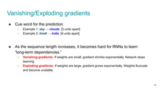 ● Cue word for the prediction
○ Example 1: sky → clouds [3 units apart]
○ Example 2: hindi → India [9 units apart]
● As the sequence length increases, it becomes hard for RNNs to learn
“long-term dependencies.”
○ Vanishing gradients: If weights are small, gradient shrinks exponentially. Network stops
learning.
○ Exploding gradients: If weights are large, gradient grows exponentially. Weights fluctuate
and become unstable.
Vanishing/Exploding gradients
46
 
