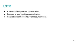 LSTM
● A variant of simple RNN (Vanilla RNN)
● Capable of learning long dependencies.
● Regulates information flow from recurrent units.
49
 