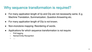 Why sequence transformation is required?
● For many application length of I/p and O/p are not necessarily same. E.g.
Machine Translation, Summarization, Question Answering etc.
● For many application length of O/p is not known.
● Non-monotone mapping: Reordering of words.
● Applications for which sequence transformation is not require
○ PoS tagging,
○ Named Entity Recognition
○ ....
66
 