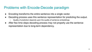 Problems with Encode-Decode paradigm
● Encoding transforms the entire sentence into a single vector.
● Decoding process uses this sentence representation for predicting the output.
○ Quality of prediction depends upon the quality of sentence embeddings.
● After few time steps decoding process may not properly use the sentence
representation due to long-term dependency.
68
 