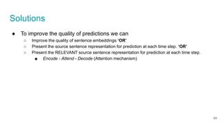 Solutions
● To improve the quality of predictions we can
○ Improve the quality of sentence embeddings ‘OR’
○ Present the source sentence representation for prediction at each time step. ‘OR’
○ Present the RELEVANT source sentence representation for prediction at each time step.
■ Encode - Attend - Decode (Attention mechanism)
69
 