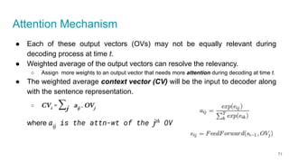 Attention Mechanism
● Each of these output vectors (OVs) may not be equally relevant during
decoding process at time t.
● Weighted average of the output vectors can resolve the relevancy.
○ Assign more weights to an output vector that needs more attention during decoding at time t.
● The weighted average context vector (CV) will be the input to decoder along
with the sentence representation.
○ CVi
= ∑j
aij
. OVj
where aij
is the attn-wt of the jth
OV
71
 