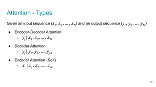 Attention - Types
Given an input sequence (x1
, x2
, … , xN
) and an output sequence (y1
, y2
, … , yM
)
● Encoder-Decoder Attention
○ yj
| x1
, x2
, … , xN
● Decoder Attention
○ yj
| y1
, y2
, … , yj-1
● Encoder Attention (Self)
○ xi
| x1
, x2
, … , xN
79
 