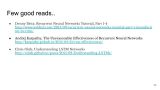 Few good reads..
● Denny Britz; Recurrent Neural Networks Tutorial, Part 1-4
http://www.wildml.com/2015/09/recurrent-neural-networks-tutorial-part-1-introducti
on-to-rnns/
● Andrej Karpathy; The Unreasonable Eﬀectiveness of Recurrent Neural Networks
http://karpathy.github.io/2015/05/21/rnn-eﬀectiveness/
● Chris Olah; Understanding LSTM Networks
http://colah.github.io/posts/2015-08-Understanding-LSTMs/
83
 