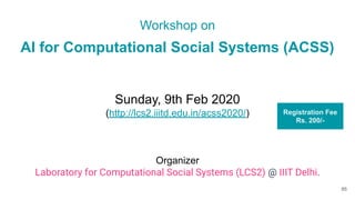 Workshop on
AI for Computational Social Systems (ACSS)
Sunday, 9th Feb 2020
(http://lcs2.iiitd.edu.in/acss2020/)
Organizer
Laboratory for Computational Social Systems (LCS2) @ IIIT Delhi.
85
Registration Fee
Rs. 200/-
 