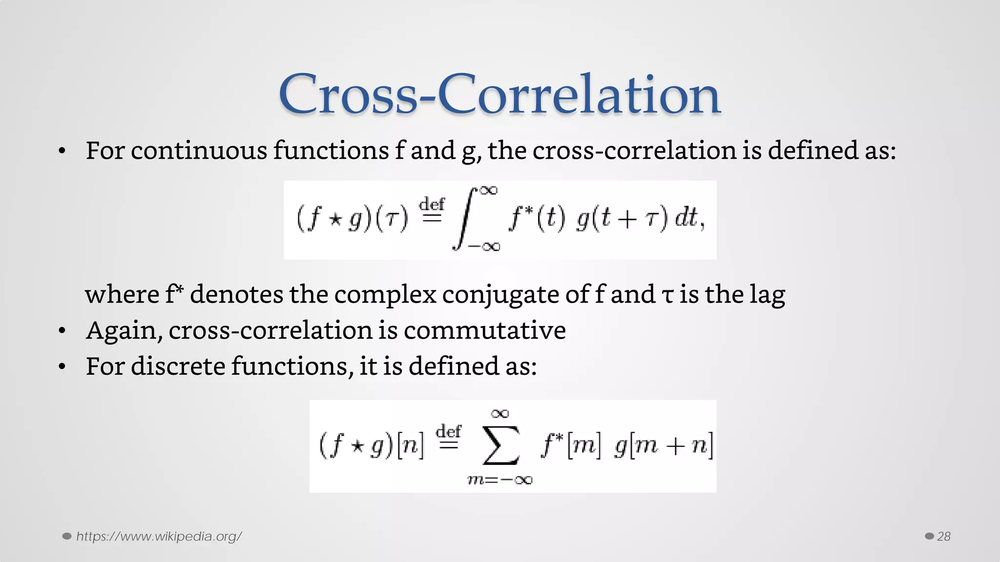 Cross-Correlation
• For continuous functions f and g, the cross-correlation is defined as:
where f* denotes the complex conjugate of f and τ is the lag
• Again, cross-correlation is commutative
• For discrete functions, it is defined as:
28https://www.wikipedia.org/
 