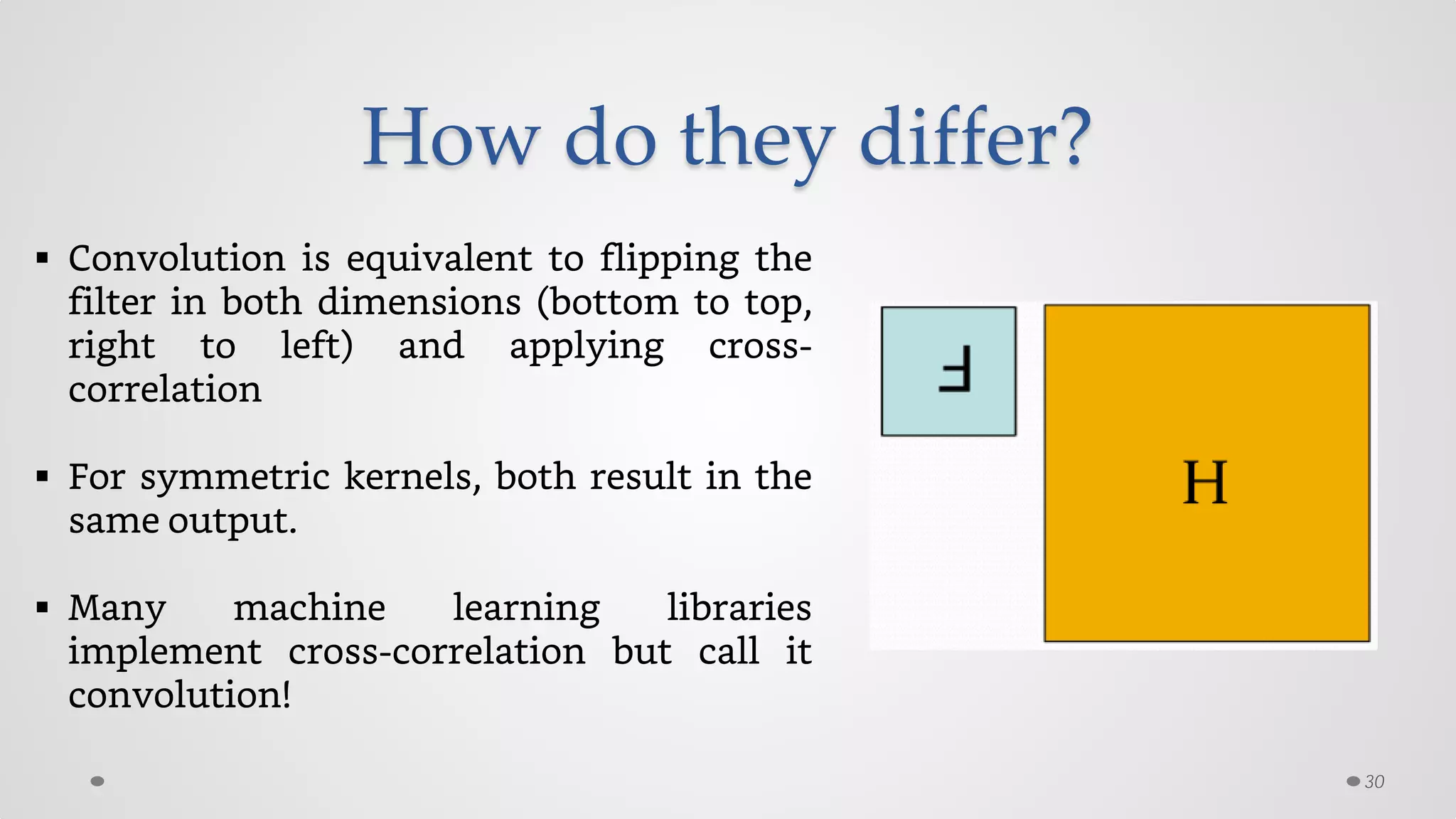 How do they differ?
30
 Convolution is equivalent to flipping the
filter in both dimensions (bottom to top,
right to left) and applying cross-
correlation
 For symmetric kernels, both result in the
same output.
 Many machine learning libraries
implement cross-correlation but call it
convolution!
 