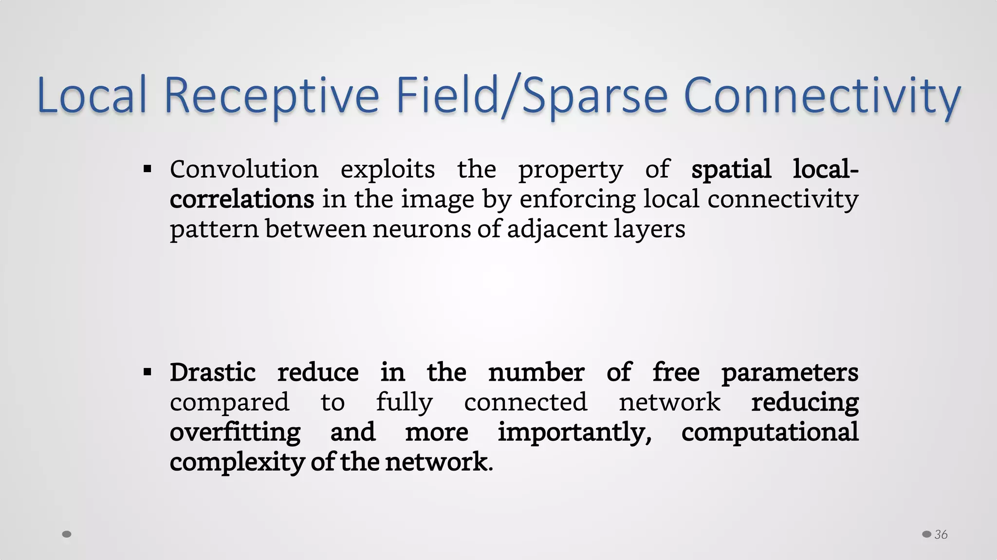 Local Receptive Field/Sparse Connectivity
 Convolution exploits the property of spatial local-
correlations in the image by enforcing local connectivity
pattern between neurons of adjacent layers
 Drastic reduce in the number of free parameters
compared to fully connected network reducing
overfitting and more importantly, computational
complexity of the network.
36
 