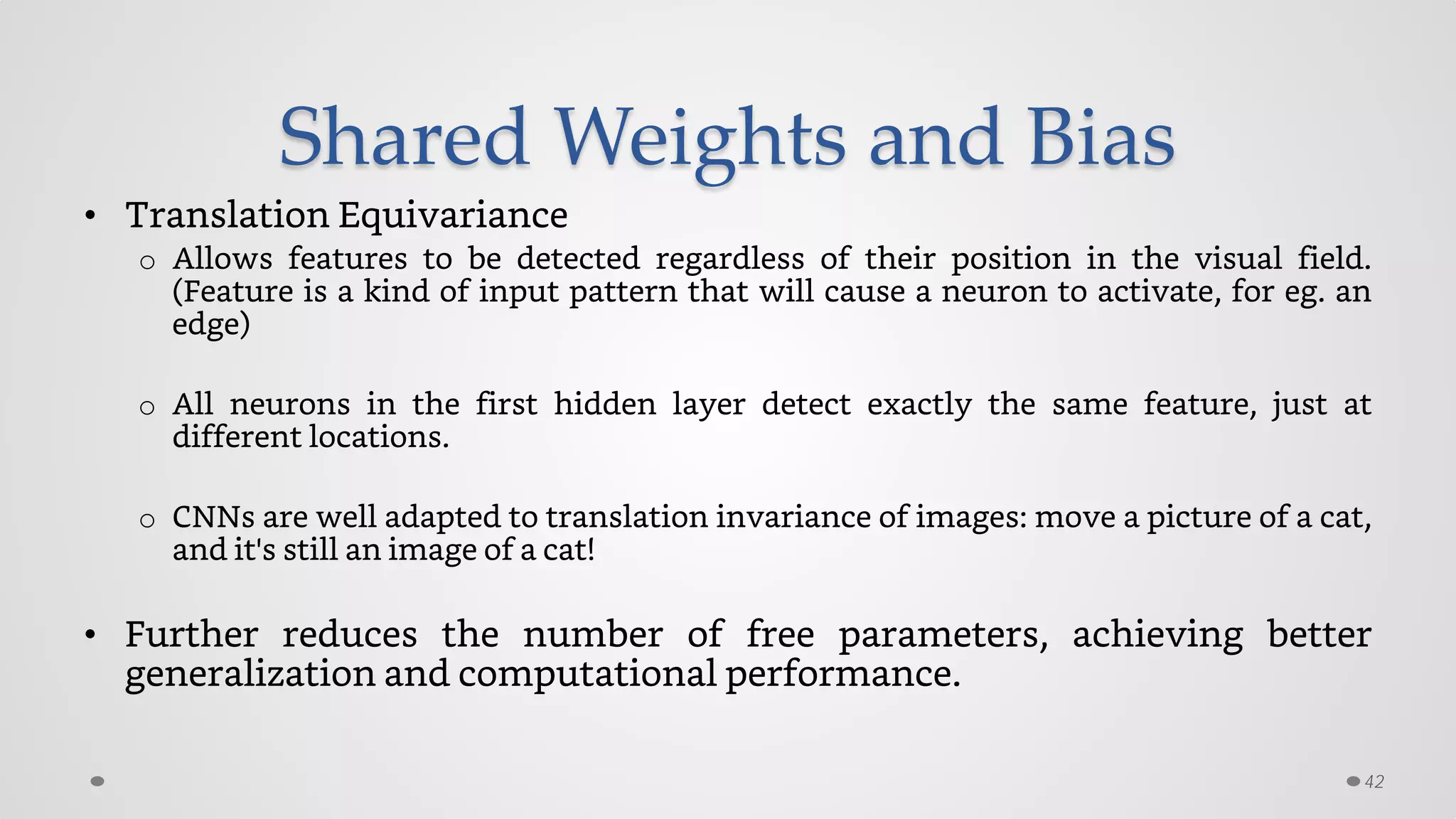 Shared Weights and Bias
• Translation Equivariance
o Allows features to be detected regardless of their position in the visual field.
(Feature is a kind of input pattern that will cause a neuron to activate, for eg. an
edge)
o All neurons in the first hidden layer detect exactly the same feature, just at
different locations.
o CNNs are well adapted to translation invariance of images: move a picture of a cat,
and it's still an image of a cat!
• Further reduces the number of free parameters, achieving better
generalization and computational performance.
42
 