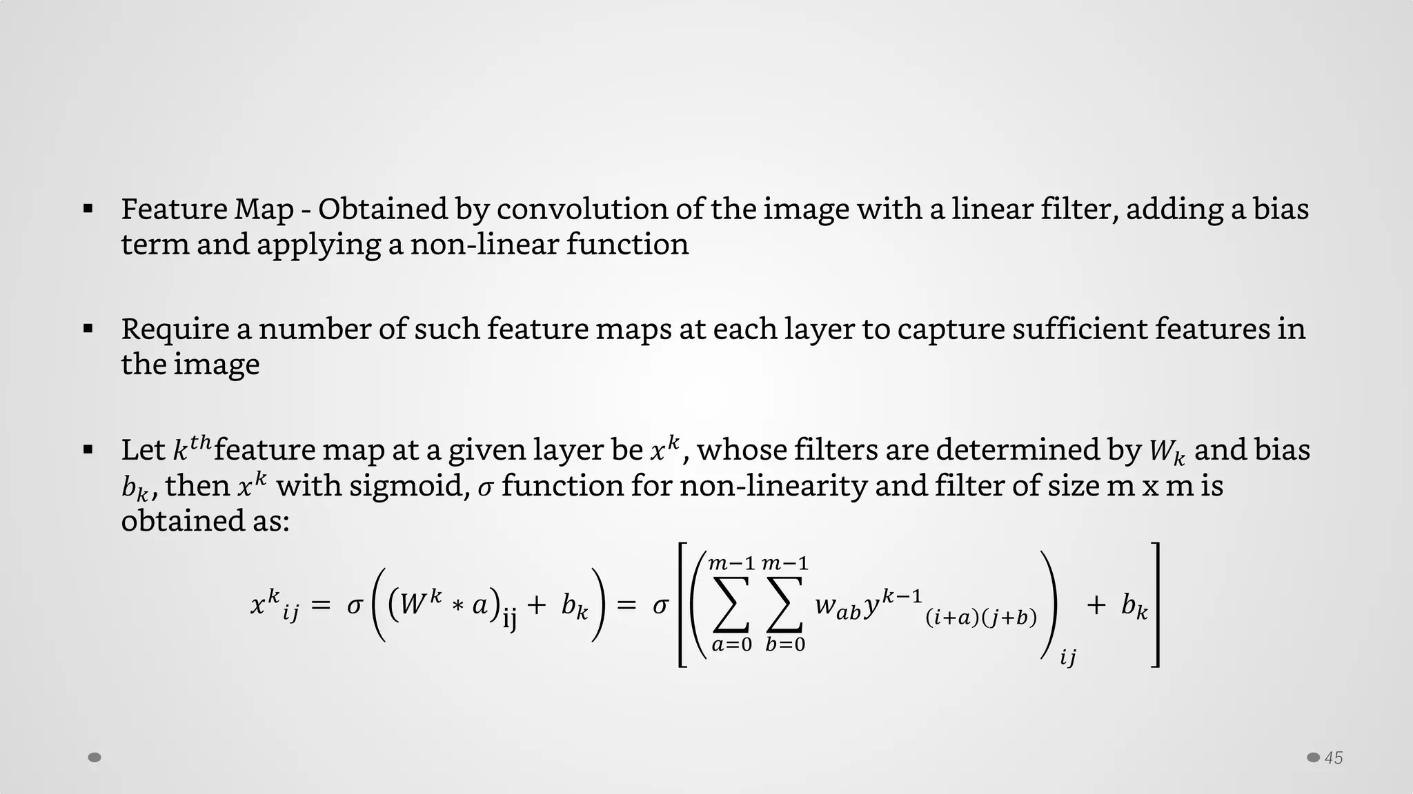  Feature Map - Obtained by convolution of the image with a linear filter, adding a bias
term and applying a non-linear function
 Require a number of such feature maps at each layer to capture sufficient features in
the image
 Let 𝑘 𝑡𝑡
feature map at a given layer be 𝑥 𝑘
, whose filters are determined by 𝑊𝑘 and bias
𝑏 𝑘, then 𝑥 𝑘
with sigmoid, 𝜎 function for non-linearity and filter of size m x m is
obtained as:
𝑥 𝑘
𝑖𝑖 = 𝜎 𝑊 𝑘
∗ 𝑎 ij + 𝑏 𝑘 = 𝜎 � � 𝑤 𝑎𝑎 𝑦 𝑘−1
𝑖+𝑎 𝑗+𝑏
𝑚−1
𝑏=0
𝑚−1
𝑎=0
𝑖𝑖
+ 𝑏 𝑘
45
 