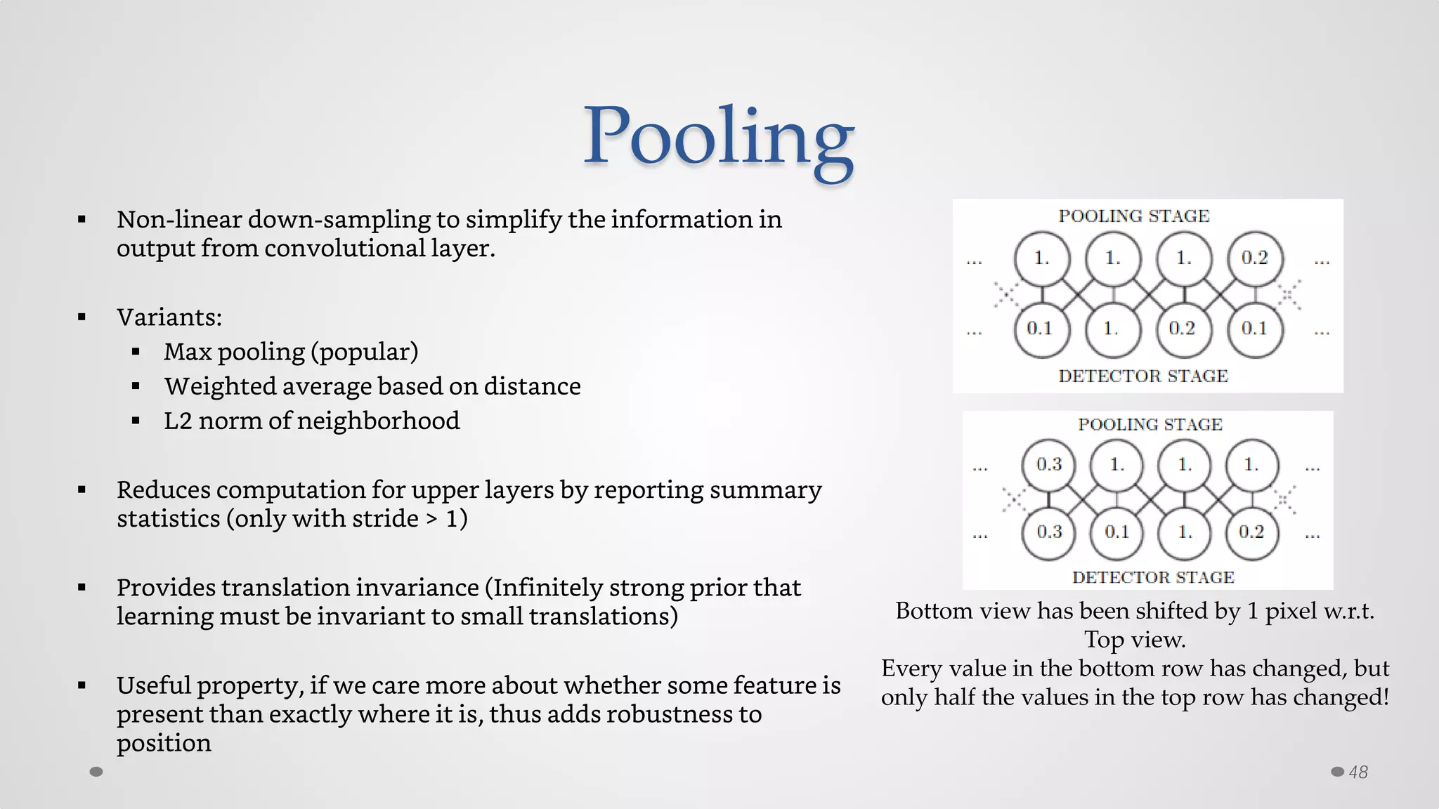 Pooling
 Non-linear down-sampling to simplify the information in
output from convolutional layer.
 Variants:
 Max pooling (popular)
 Weighted average based on distance
 L2 norm of neighborhood
 Reduces computation for upper layers by reporting summary
statistics (only with stride > 1)
 Provides translation invariance (Infinitely strong prior that
learning must be invariant to small translations)
 Useful property, if we care more about whether some feature is
present than exactly where it is, thus adds robustness to
position
48
Bottom view has been shifted by 1 pixel w.r.t.
Top view.
Every value in the bottom row has changed, but
only half the values in the top row has changed!
 