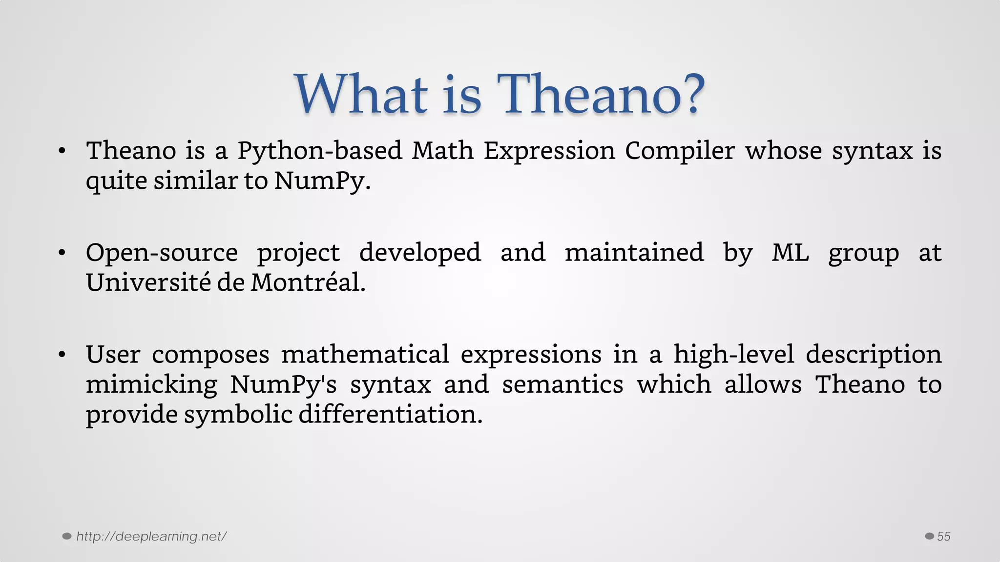 What is Theano?
• Theano is a Python-based Math Expression Compiler whose syntax is
quite similar to NumPy.
• Open-source project developed and maintained by ML group at
Université de Montréal.
• User composes mathematical expressions in a high-level description
mimicking NumPy's syntax and semantics which allows Theano to
provide symbolic differentiation.
55http://deeplearning.net/
 