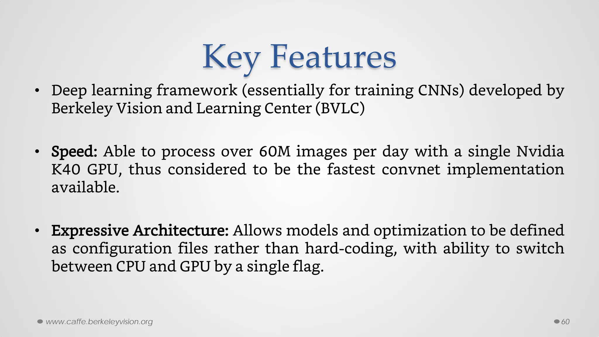 Key Features
• Deep learning framework (essentially for training CNNs) developed by
Berkeley Vision and Learning Center (BVLC)
• Speed: Able to process over 60M images per day with a single Nvidia
K40 GPU, thus considered to be the fastest convnet implementation
available.
• Expressive Architecture: Allows models and optimization to be defined
as configuration files rather than hard-coding, with ability to switch
between CPU and GPU by a single flag.
60www.caffe.berkeleyvision.org
 