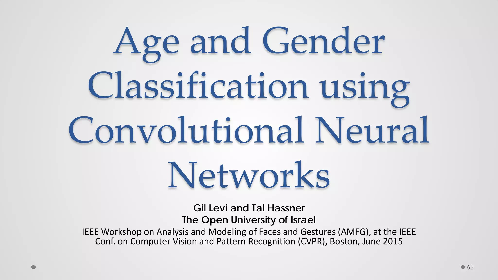 Age and Gender
Classification using
Convolutional Neural
Networks
Gil Levi and Tal Hassner
The Open University of Israel
IEEE Workshop on Analysis and Modeling of Faces and Gestures (AMFG), at the IEEE
Conf. on Computer Vision and Pattern Recognition (CVPR), Boston, June 2015
62
 