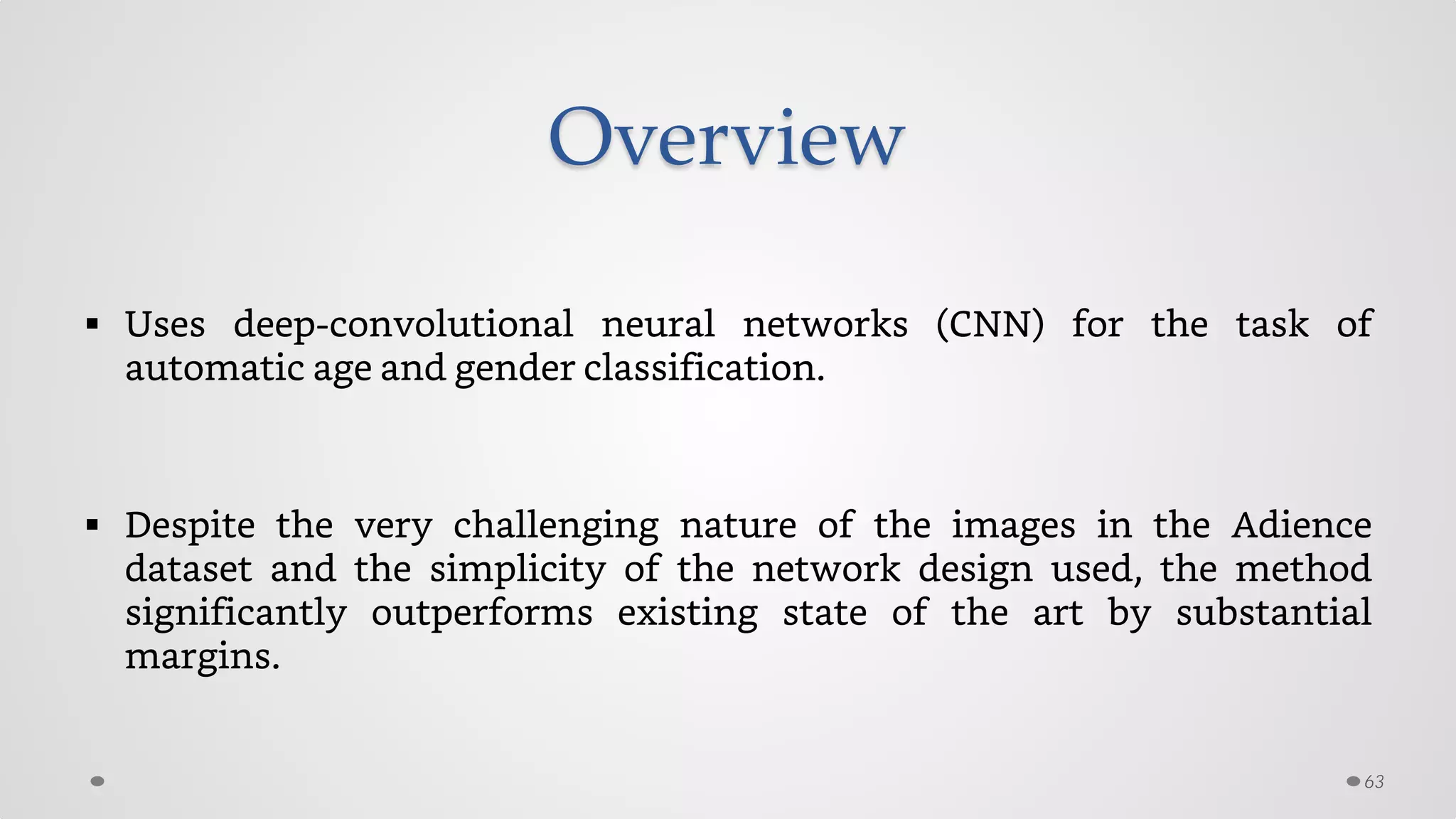 Overview
 Uses deep-convolutional neural networks (CNN) for the task of
automatic age and gender classification.
 Despite the very challenging nature of the images in the Adience
dataset and the simplicity of the network design used, the method
significantly outperforms existing state of the art by substantial
margins.
63
 