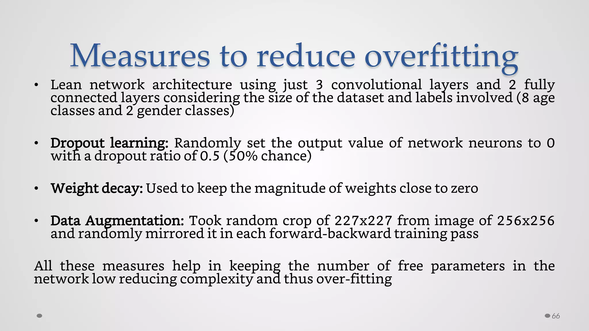 Measures to reduce overfitting
• Lean network architecture using just 3 convolutional layers and 2 fully
connected layers considering the size of the dataset and labels involved (8 age
classes and 2 gender classes)
• Dropout learning: Randomly set the output value of network neurons to 0
with a dropout ratio of 0.5 (50% chance)
• Weight decay: Used to keep the magnitude of weights close to zero
• Data Augmentation: Took random crop of 227x227 from image of 256x256
and randomly mirrored it in each forward-backward training pass
All these measures help in keeping the number of free parameters in the
network low reducing complexity and thus over-fitting
66
 