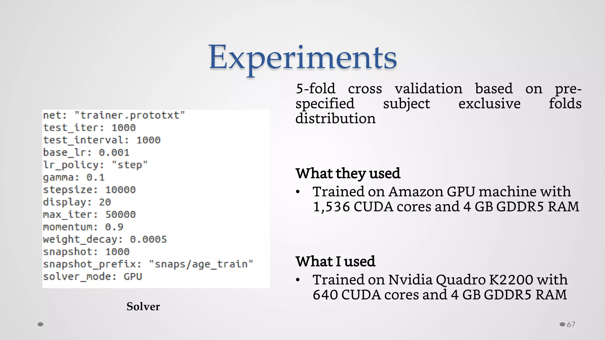 Experiments
5-fold cross validation based on pre-
specified subject exclusive folds
distribution
What they used
• Trained on Amazon GPU machine with
1,536 CUDA cores and 4 GB GDDR5 RAM
What I used
• Trained on Nvidia Quadro K2200 with
640 CUDA cores and 4 GB GDDR5 RAM
67
Solver
 