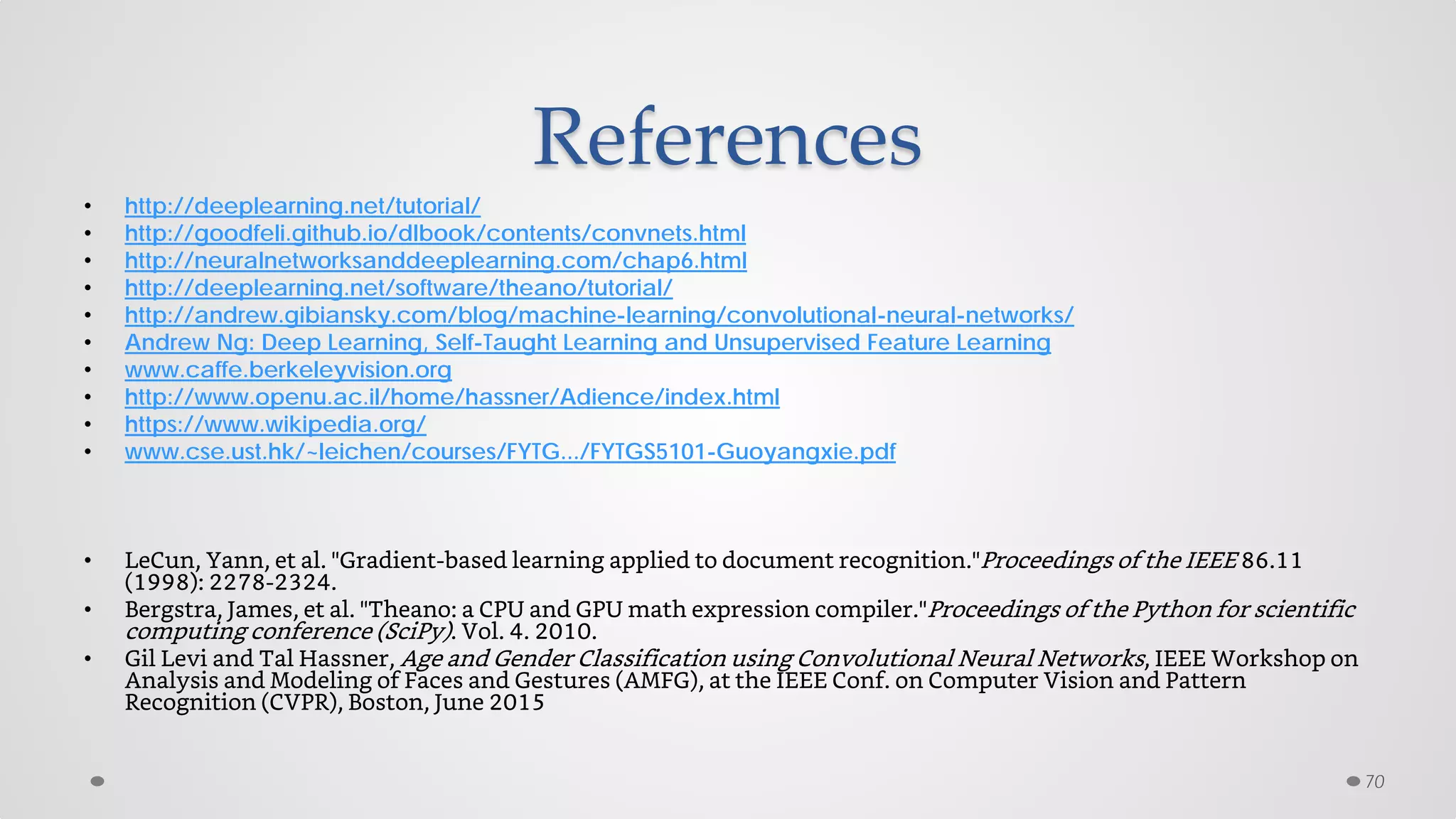References
• http://deeplearning.net/tutorial/
• http://goodfeli.github.io/dlbook/contents/convnets.html
• http://neuralnetworksanddeeplearning.com/chap6.html
• http://deeplearning.net/software/theano/tutorial/
• http://andrew.gibiansky.com/blog/machine-learning/convolutional-neural-networks/
• Andrew Ng: Deep Learning, Self-Taught Learning and Unsupervised Feature Learning
• www.caffe.berkeleyvision.org
• http://www.openu.ac.il/home/hassner/Adience/index.html
• https://www.wikipedia.org/
• www.cse.ust.hk/~leichen/courses/FYTG.../FYTGS5101-Guoyangxie.pdf
• LeCun, Yann, et al. "Gradient-based learning applied to document recognition."Proceedings of the IEEE 86.11
(1998): 2278-2324.
• Bergstra, James, et al. "Theano: a CPU and GPU math expression compiler."Proceedings of the Python for scientific
computing conference (SciPy). Vol. 4. 2010.
• Gil Levi and Tal Hassner, Age and Gender Classification using Convolutional Neural Networks, IEEE Workshop on
Analysis and Modeling of Faces and Gestures (AMFG), at the IEEE Conf. on Computer Vision and Pattern
Recognition (CVPR), Boston, June 2015
70
 