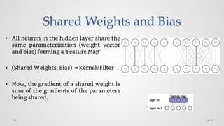 Shared Weights and Bias
• All neuron in the hidden layer share the
same parameterization (weight vector
and bias) forming a 'Feature Map‘
• (Shared Weights, Bias) →Kernel/Filter
• Now, the gradient of a shared weight is
sum of the gradients of the parameters
being shared.
41
 