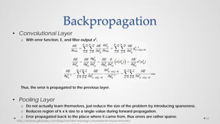 Backpropagation
• Convolutional Layer
o With error function, E, and filter output 𝒙𝒍
,
Thus, the error is propagated to the previous layer.
• Pooling Layer
o Do not actually learn themselves, just reduce the size of the problem by introducing sparseness.
o Reduces region of k x k size to a single value during forward propagation.
o Error propagated back to the place where it came from, thus errors are rather sparse. 53
http://andrew.gibiansky.com/blog/machine-learning/convolutional-neural-networks/
 