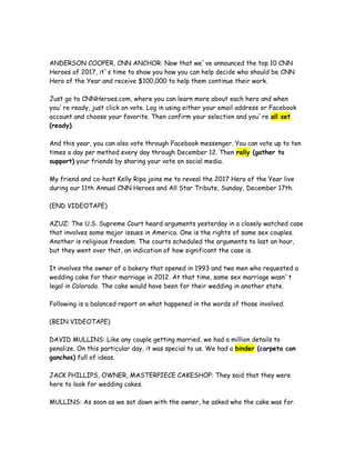 ANDERSON COOPER, CNN ANCHOR: Now that we`ve announced the top 10 CNN
Heroes of 2017, it`s time to show you how you can help decide who should be CNN
Hero of the Year and receive $100,000 to help them continue their work.
Just go to CNNHeroes.com, where you can learn more about each hero and when
you`re ready, just click on vote. Log in using either your email address or Facebook
account and choose your favorite. Then confirm your selection and you`re all set
(ready).
And this year, you can also vote through Facebook messenger. You can vote up to ten
times a day per method every day through December 12. Then rally (gather to
support) your friends by sharing your vote on social media.
My friend and co-host Kelly Ripa joins me to reveal the 2017 Hero of the Year live
during our 11th Annual CNN Heroes and All Star Tribute, Sunday, December 17th.
(END VIDEOTAPE)
AZUZ: The U.S. Supreme Court heard arguments yesterday in a closely watched case
that involves some major issues in America. One is the rights of same sex couples.
Another is religious freedom. The courts scheduled the arguments to last an hour,
but they went over that, an indication of how significant the case is.
It involves the owner of a bakery that opened in 1993 and two men who requested a
wedding cake for their marriage in 2012. At that time, same sex marriage wasn`t
legal in Colorado. The cake would have been for their wedding in another state.
Following is a balanced report on what happened in the words of those involved.
(BEIN VIDEOTAPE)
DAVID MULLINS: Like any couple getting married, we had a million details to
penalize. On this particular day, it was special to us. We had a binder (carpeta con
ganchos) full of ideas.
JACK PHILLIPS, OWNER, MASTERPIECE CAKESHOP: They said that they were
here to look for wedding cakes.
MULLINS: As soon as we sat down with the owner, he asked who the cake was for.
 